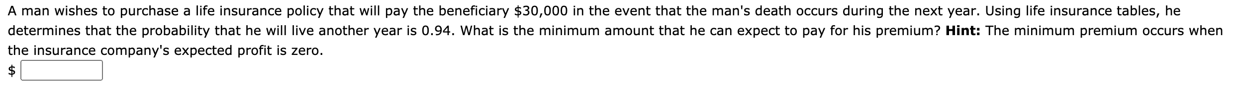 A man wishes to purchase a life insurance policy that will pay the beneficiary $30,000 in the event that the man's death occurs during the next year. Using life insurance tables, he
determines that the probability that he will live another year is 0.94. What is the minimum amount that he can expect to pay for his premium? Hint: The minimum premium occurs when
che insurance company's expected profit is zero.
