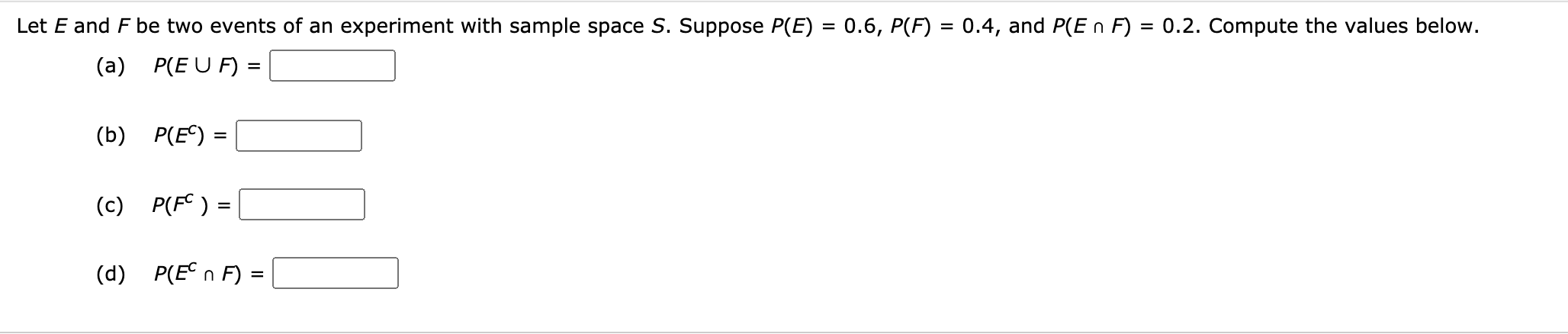 Let E and F be two events of an experiment with sample space S. Suppose P(E) = 0.6, P(F)
0.4, and P(E n F) = 0.2. Compute the values below.
%3D
(a) P(E U F) =
(b) P(E)
%3D
(c) P(F© ) =
(d) P(E°n F) =
