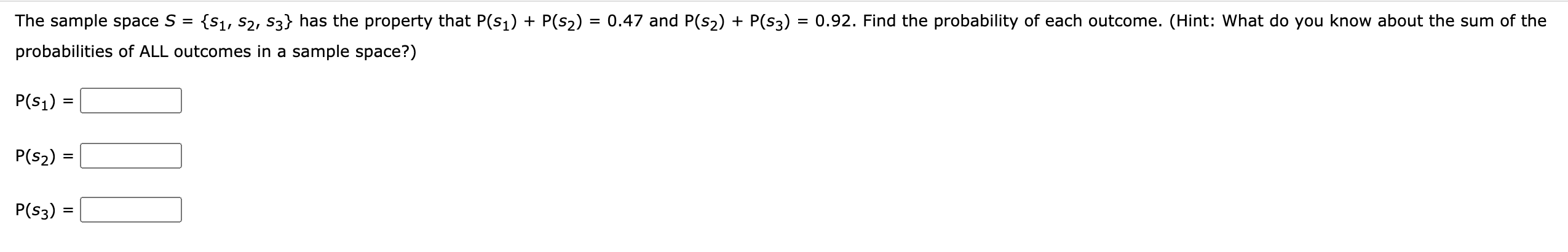 The sample space S =
{S1, S2, S3} has the property that P(s1) + P(s2) = 0.47 and P(s2) + P(s3) = 0.92. Find the probability of each outcome. (Hint: What do you know about the sum of the
probabilities of ALL outcomes in a sample space?)
P(s1) =
P(s2) =
P(s3) =
