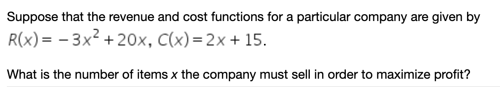 Suppose that the revenue and cost functions for a particular company are given by
R(x) = – 3x² + 20x, C(x)=2x+ 15.
What is the number of items x the company must sell in order to maximize profit?
