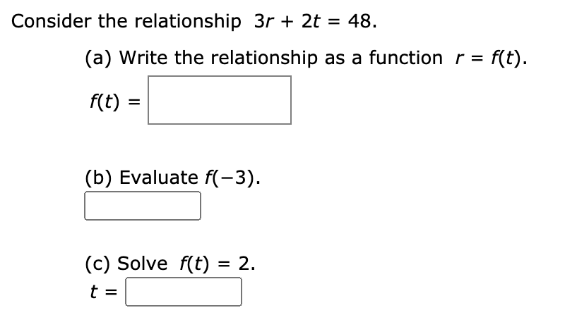 Consider the relationship 3r + 2t = 48.
%3D
(a) Write the relationship as a function r =
f(t).
f(t) =
(b) Evaluate f(-3).
(c) Solve f(t) = 2.
t =
