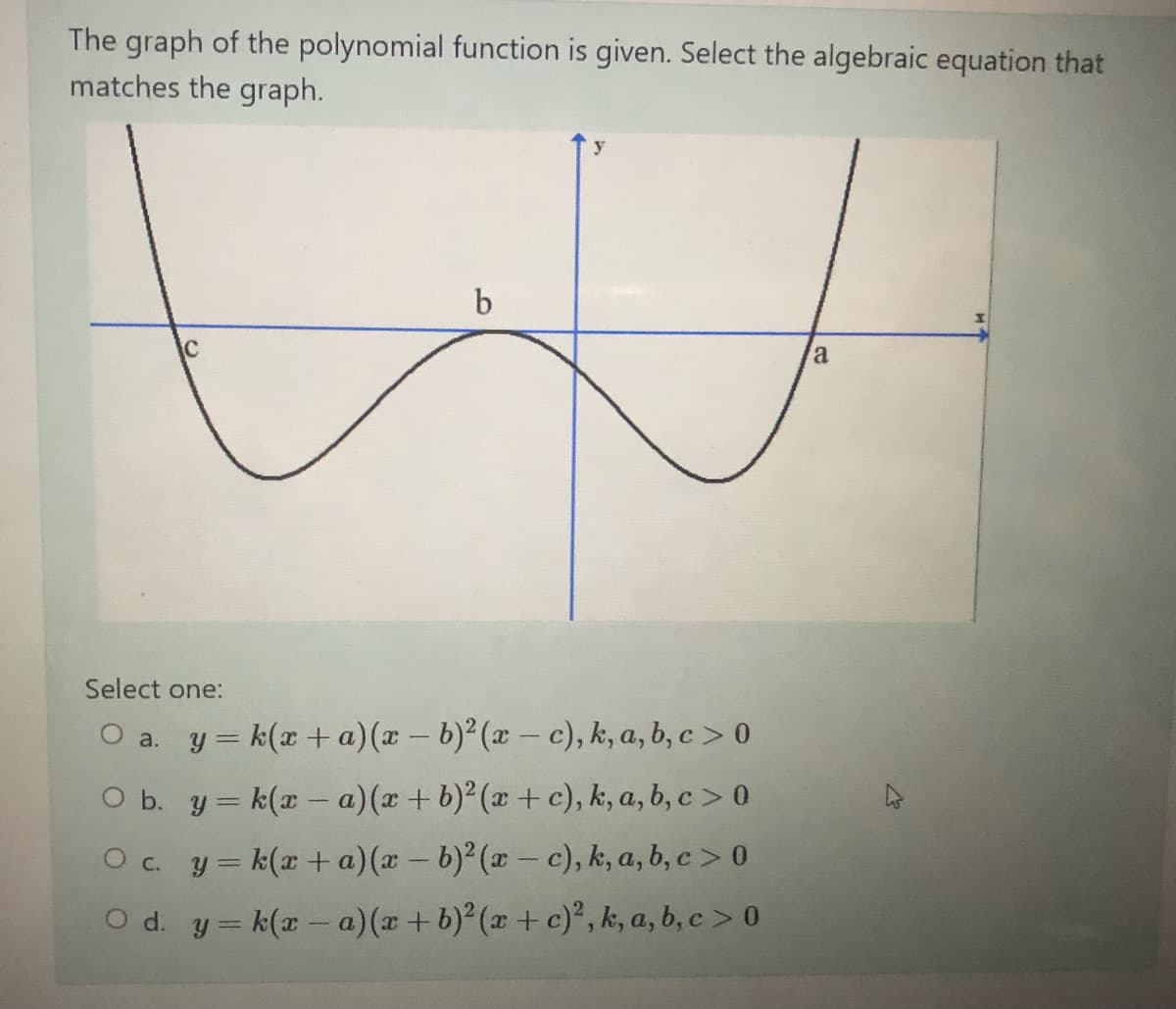 The graph of the polynomial function is given. Select the algebraic equation that
matches the graph.
y
C
a
Select one:
O a. y = k(x +a)(x - b) (x- c), k, a, b, c > 0
O b. y = k(x - a)(x + b)² (x + c), k, a, b, c > 0
O c. y= k(x+ a)(x - b)² (x- c), k, a, b, c > 0
O d. y= k(x- a)(x +b) (x +c)°, k, a, b, c > 0
|
