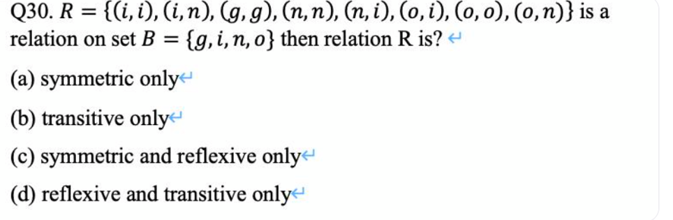 Q30. R = {(i, i), (i,n), (g, g), (n, n), (n, i), (o, i), (o, o), (0,n)} is a
relation on set B = {g,i,n, o} then relation R is?
(a) symmetric onlye
(b) transitive only
(c) symmetric and reflexive only
(d) reflexive and transitive only

