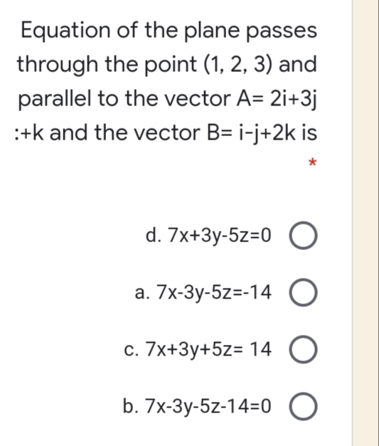 Equation of the plane passes
through the point (1, 2, 3) and
parallel to the vector A= 2i+3j
:+k and the vector B= i-j+2k is
d. 7x+3y-5z=0 O
a. 7x-3y-5z=-14 O
c. 7x+3y+5z= 14 O
b. 7x-3y-5z-14=0 O
