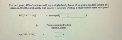 For next year, 46% of veterans will buy a single-family home, If we pick a random sample of 5
veterans, find the probability that exactly 4 veterans will buy a single-family home next year?
POX 7 )
- binompdf
Percent rounded to two
decimal places
POX 77 )
