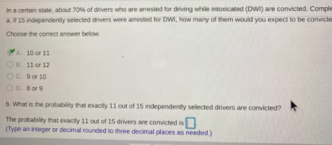 In a certain state, about 70% of drivers who are arrested for driving while intoxicated (DWI) are convicted. Comple
a. If 15 independently selected drivers were arrested for DWI, how many of them would you expect to be convicte
Choose the correct answer below.
A 10 or 11
OB. 11 or 12
Oc. 9 or 10
OD. B or 9
b. What is the probability that exactly 11 out of 15 independently selected drivers are convicted?
The probability that exactly 11 out of 15 drivers are convicted is
(Type an integer or decimal rounded to three decimal places as needed.)
