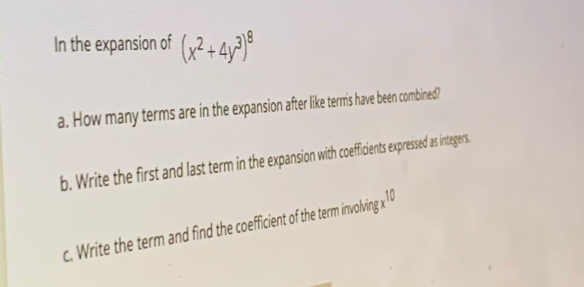 In the expansion of (2 + 4y?)
a. How many terms are in the expansion after like termis have been combined?
b. Write the first and last term in the expansion with coefficients expressed as integers.
c. Write the term and find the coefficient of the term involving x 0

