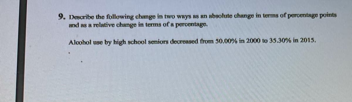 Describe the following change in two ways as an absolute change in terms of percentage points
and as a relative change in terms of a percentage.
Alcohol use by high school seniors decreased from 50.00% in 2000 to 35.30% in 2015.

