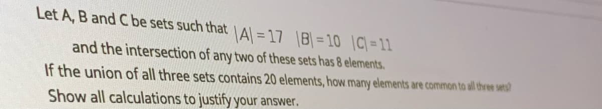 Let A, B and C be sets such that Al = 17 |B|= 10 |C= 11
and the intersection of any two of these sets has 8 elements.
If the union of all three sets contains 20 elements, how.many elements are common to al three sets?
Show all calculations to justify your answer.
