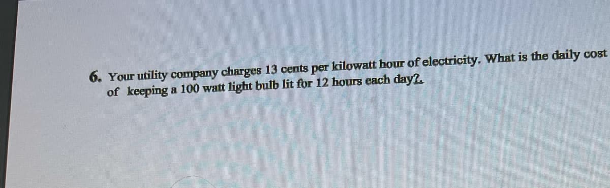 6. Your utility company charges 13 cents per kilowatt hour of electricity. What is the daily cost
of keeping a 100 watt light bulb lit for 12 hours each day?.
