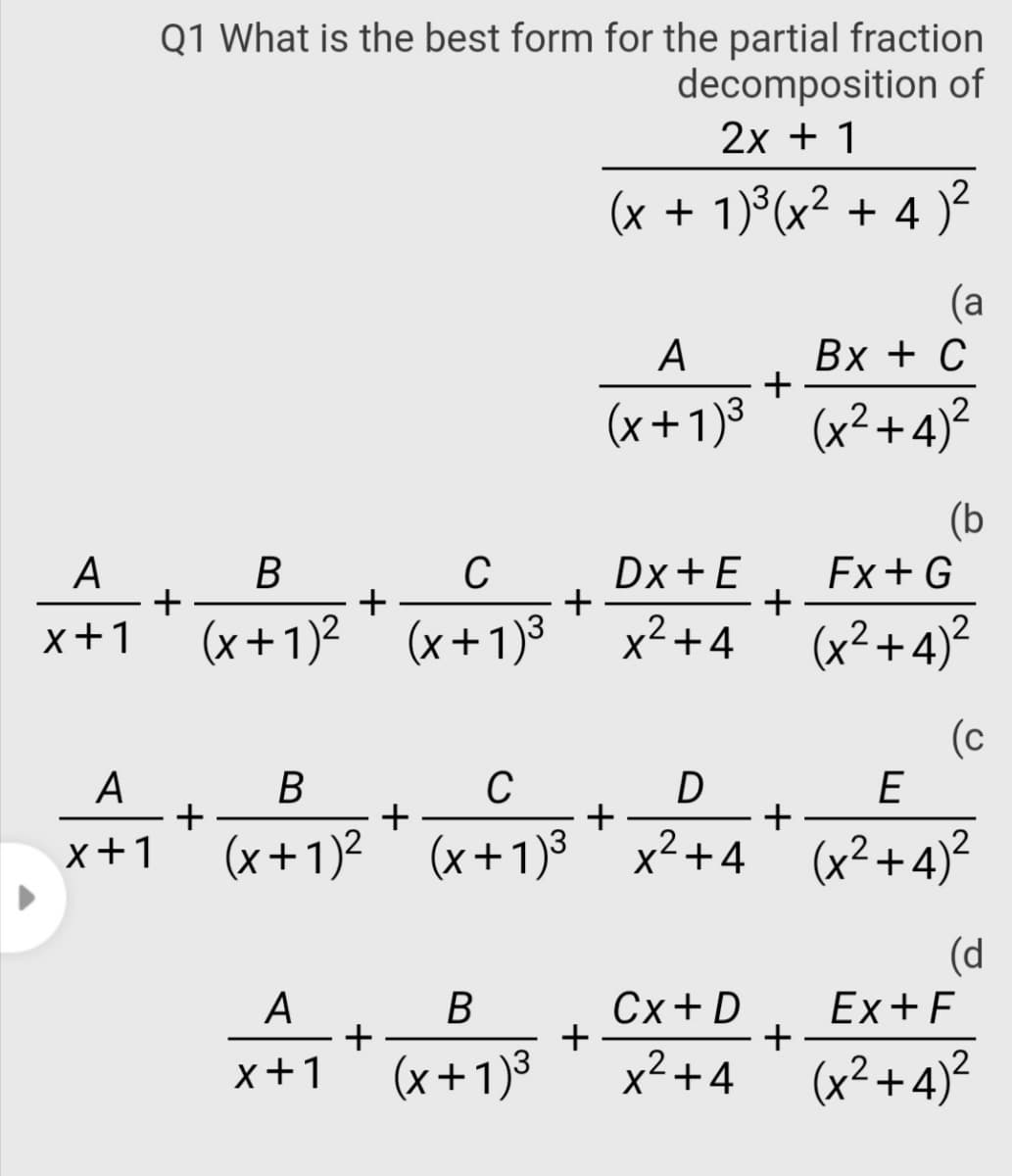 Q1 What is the best form for the partial fraction
decomposition of
2х + 1
(x + 1)°(x² + 4 )²
(a
A
Bx + C
+
(x+1)3 (x²+4)²
(b
A
+
x+1
Dx+E
+
x2+4
В
Ex+G
+
+
(x+1)2 (x+1)3
(x²+4)²
(c
E
A
В
C
D
+
+
x+1
(x+1)²
(x+1)3' x²+4
(x²+4)²
(d
A
+
x+1
Сx+ D
+
x2+4
Ex+F
+
(x+1)³
(x²+4)²
