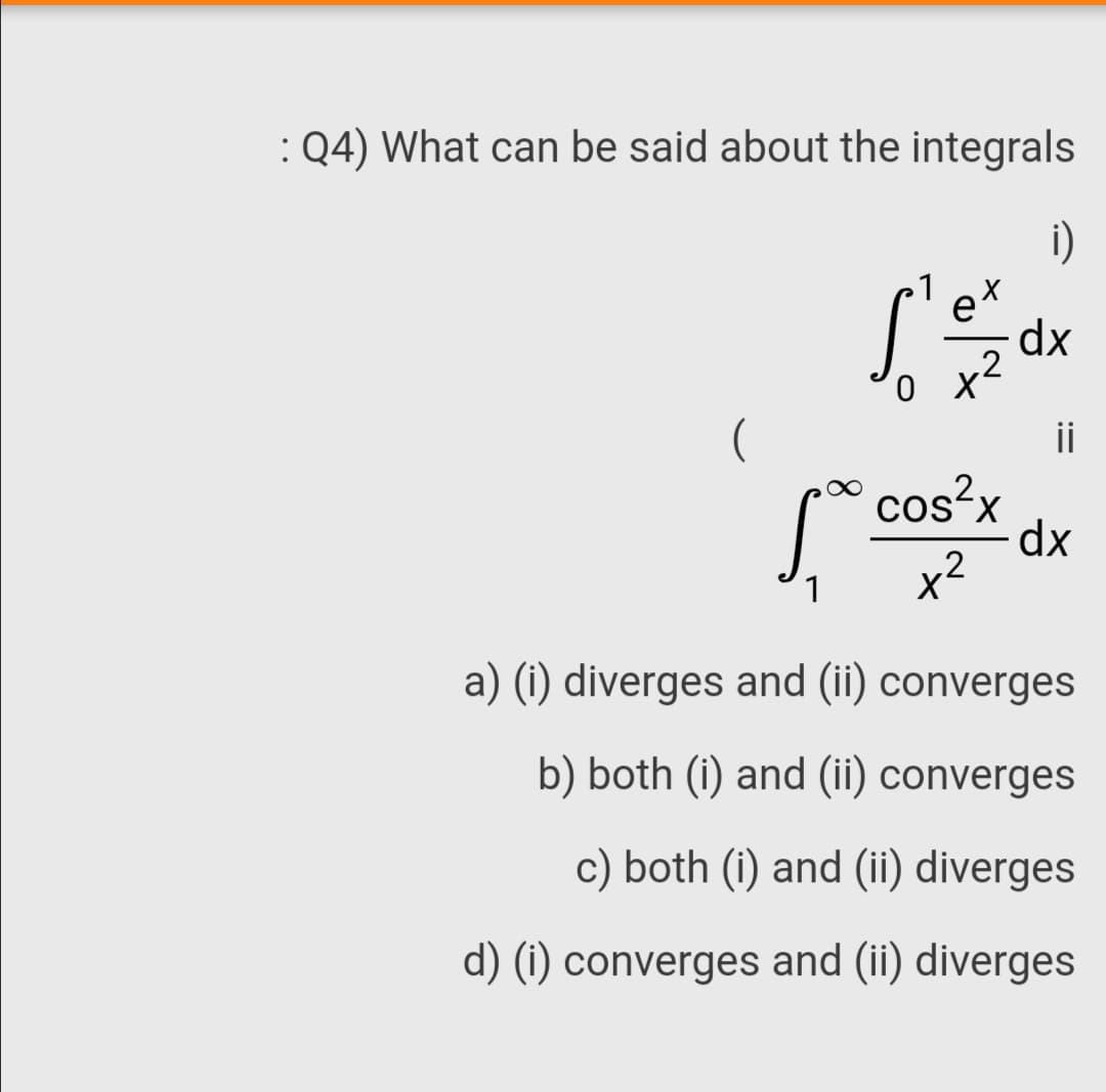 :Q4) What can be said about the integrals
i)
et
dx
o x2
X
ii
cos²x
dx
x2
a) (i) diverges and (ii) converges
b) both (i) and (ii) converges
c) both (i) and (ii) diverges
d) (1) converges and (ii) diverges

