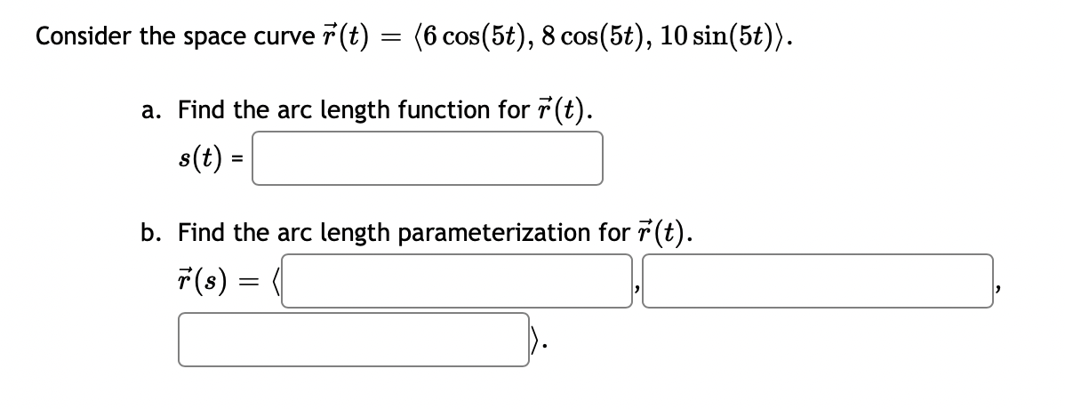 Consider the space curve r(t) = (6 cos(5t), 8 cos(5t), 10 sin(5t)).
a. Find the arc length function for r(t).
s(t) =
b. Find the arc length parameterization for r(t).
r(s) =