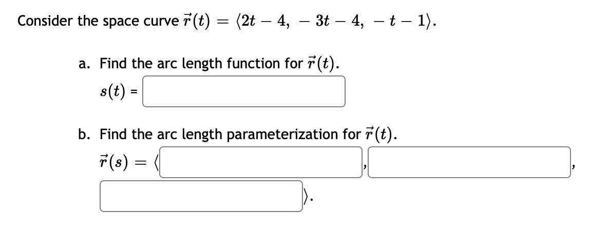 Consider the space curve (t)
=
(2t - 4, — 3t — 4, – t – 1).
a. Find the arc length function for r(t).
s(t) =
b. Find the arc length parameterization for r(t).
r(s) =