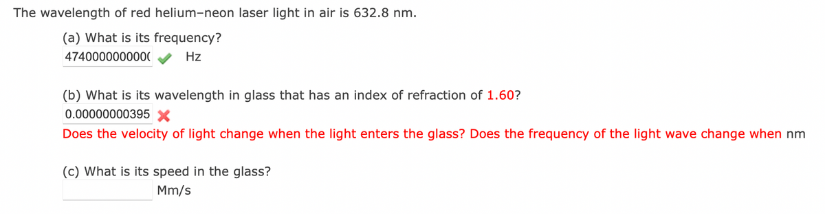 The wavelength of red helium-neon laser light in air is 632.8 nm.
(a) What is its frequency?
4740000000000
Hz
(b) What is its wavelength in glass that has an index of refraction of 1.60?
0.00000000395 X
Does the velocity of light change when the light enters the glass? Does the frequency of the light wave change when nm
(c) What is its speed in the glass?
Mm/s