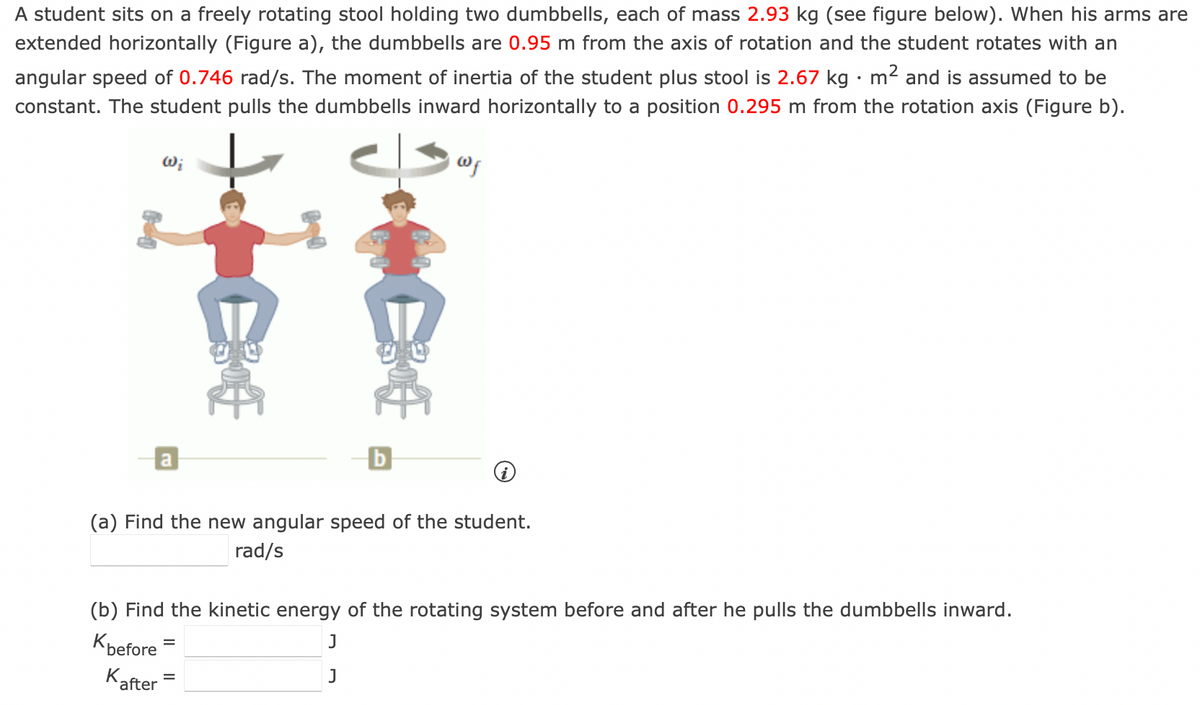 A student sits on a freely rotating stool holding two dumbbells, each of mass 2.93 kg (see figure below). When his arms are
extended horizontally (Figure a), the dumbbells are 0.95 m from the axis of rotation and the student rotates with an
angular speed of 0.746 rad/s. The moment of inertia of the student plus stool is 2.67 kg · m² and is assumed to be
constant. The student pulls the dumbbells inward horizontally to a position 0.295 m from the rotation axis (Figure b).
Wi
a
Wf
(a) Find the new angular speed of the student.
rad/s
(b) Find the kinetic energy of the rotating system before and after he pulls the dumbbells inward.
J
Kbefore
J
Kafter
=