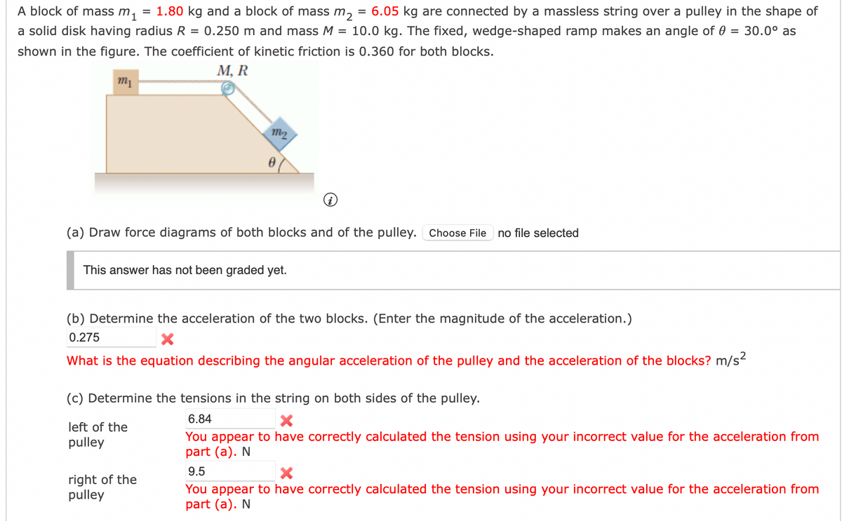 A block of mass m₁ = 1.80 kg and a block of mass m₂ 6.05 kg are connected by a massless string over a pulley in the shape of
a solid disk having radius R = 0.250 m and mass M = 10.0 kg. The fixed, wedge-shaped ramp makes an angle of 0 = 30.0° as
shown in the figure. The coefficient of kinetic friction is 0.360 for both blocks.
M, R
m₁
m2
Ꮎ
(a) Draw force diagrams of both blocks and of the pulley. Choose File no file selected
This answer has not been graded yet.
=
(b) Determine the acceleration of the two blocks. (Enter the magnitude of the acceleration.)
0.275
X
What is the equation describing the angular acceleration of the pulley and the acceleration of the blocks? m/s²
left of the
pulley
(c) Determine the tensions in the string on both sides of the pulley.
6.84
X
You appear to have correctly calculated the tension using your incorrect value for the acceleration from
part (a). N
right of the
pulley
9.5
X
You appear to have correctly calculated the tension using your incorrect value for the acceleration from
part (a). N