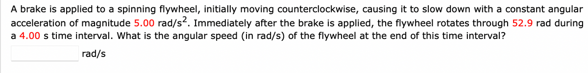 A brake is applied to a spinning flywheel, initially moving counterclockwise, causing it to slow down with a constant angular
acceleration of magnitude 5.00 rad/s². Immediately after the brake is applied, the flywheel rotates through 52.9 rad during
a 4.00 s time interval. What is the angular speed (in rad/s) of the flywheel at the end of this time interval?
rad/s