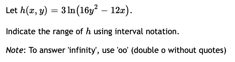 Let h(x, y) = 3 ln (16y² – 12x).
Indicate the range of h using interval notation.
Note: To answer 'infinity', use 'oo' (double o without quotes)