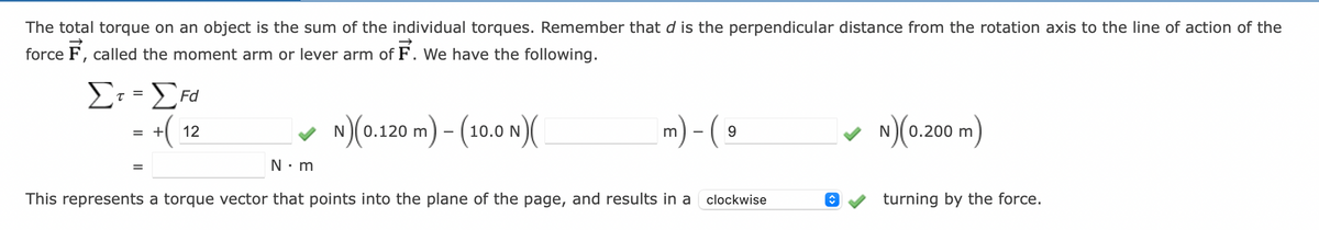 The total torque on an object is the sum of the individual torques. Remember that d is the perpendicular distance from the rotation axis to the line of action of the
force F, called the moment arm or lever arm of F. We have the following.
Σr=[Fd
τ=
=
+(
=
12
✓ N)(0.120 m) - (10.0 N)(
m) - (
9
N•m
This represents a torque vector that points into the plane of the page, and results in a clockwise
◊
N)(0.200 m)
turning by the force.