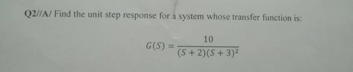 Q2//A/ Find the unit step response for a system whose transfer function is:
G(S) =
10
(S + 2)(S+ 3)²
