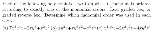 Each of the following polynomials is written with its monomials ordered
according to exactly one of the monomial orders: Lex, graded lex, or
graded reverse lex. Determine which monomial order was used in each
case.
(a) 7a y4z-2ry8+2²y² (b) xy³z+xy?,2+x²z³ (c) æ+y³z+2a³y?z-4ry?z4
