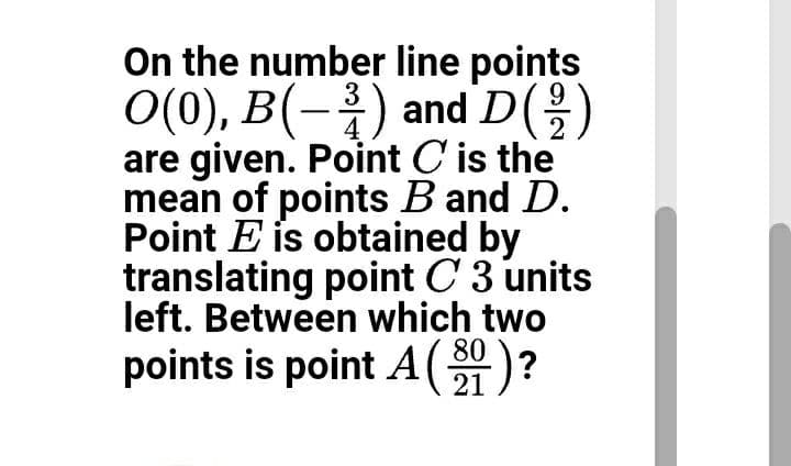 On the number line points
O(0), B(-) and D()
are given. Point C' is the
mean of points B and D.
Point E is obtained by
translating point C 3 units
left. Between which two
80
points is point A(21)?
