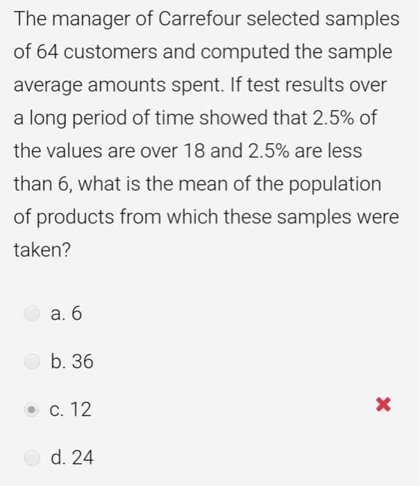 The manager of Carrefour selected samples
of 64 customers and computed the sample
average amounts spent. If test results over
a long period of time showed that 2.5% of
the values are over 18 and 2.5% are less
than 6, what is the mean of the population
of products from which these samples were
taken?
а. 6
b. 36
ос. 12
d. 24
