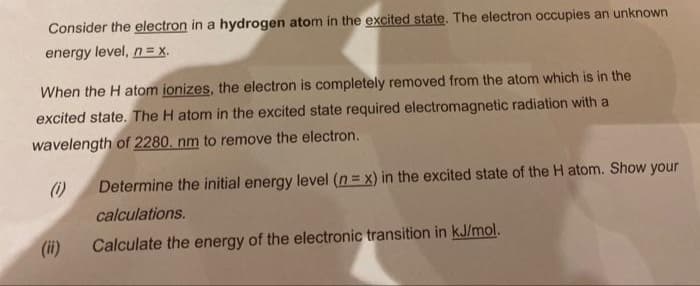 Consider the electron in a hydrogen atom in the excited state. The electron occupies an unknown
energy level, n = x.
When the H atom ionizes, the electron is completely removed from the atom which is in the
excited state. The H atom in the excited state required electromagnetic radiation with a
wavelength of 2280. nm to remove the electron.
(i)
Determine the initial energy level (n = x) in the excited state of the H atom. Show your
calculations.
(i)
Calculate the energy of the electronic transition in kJ/mol.
