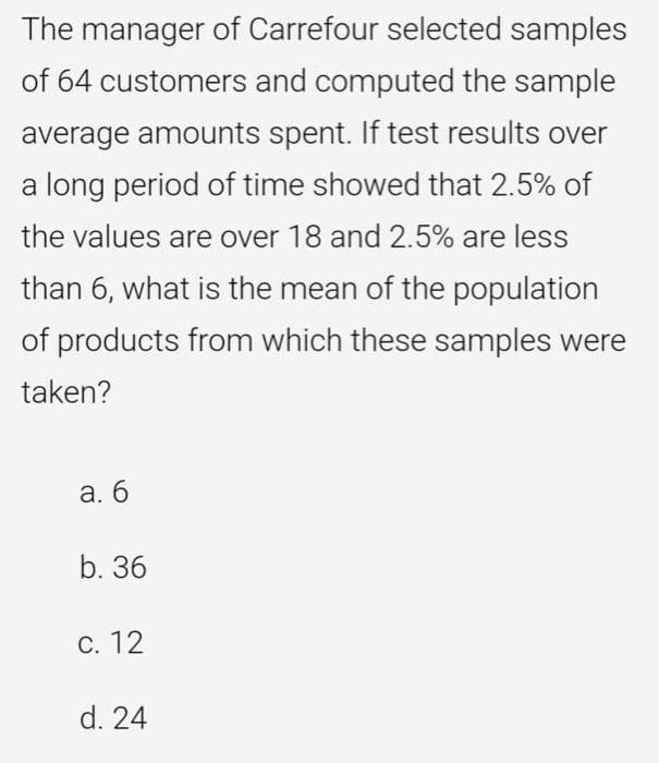 The manager of Carrefour selected samples
of 64 customers and computed the sample
average amounts spent. If test results over
a long period of time showed that 2.5% of
the values are over 18 and 2.5% are less
than 6, what is the mean of the population
of products from which these samples were
taken?
а. б
b. 36
С. 12
d. 24
