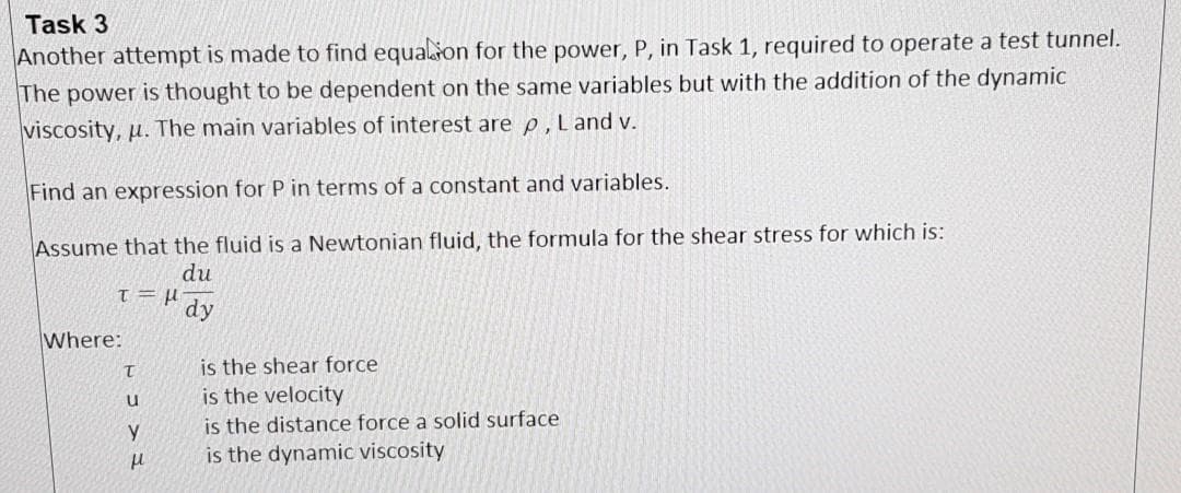Task 3
Another attempt is made to find equalton for the power, P, in Task 1, required to operate a test tunnel.
The power is thought to be dependent on the same variables but with the addition of the dynamic
viscosity, u. The main variables of interest are p, L and v.
Find an expression for P in terms of a constant and variables.
Assume that the fluid is a Newtonian fluid, the formula for the shear stress for which is:
du
dy
Where:
is the shear force
is the velocity
is the distance force a solid surface
is the dynamic viscosity
u
