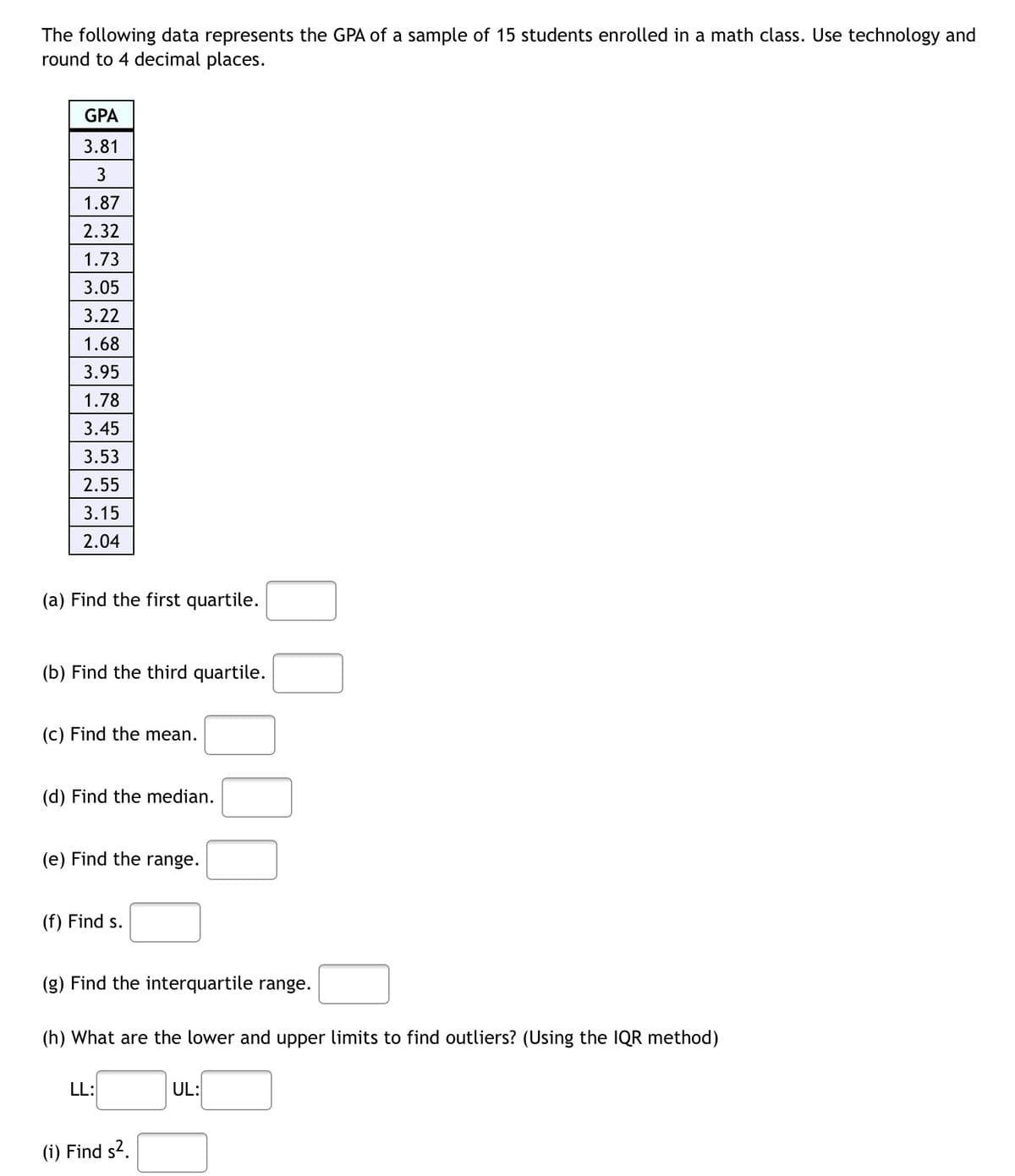 The following data represents the GPA of a sample of 15 students enrolled in a math class. Use technology and
round to 4 decimal places.
GPA
3.81
3
1.87
2.32
1.73
3.05
3.22
1.68
3.95
1.78
3.45
3.53
2.55
3.15
2.04
(a) Find the first quartile.
(b) Find the third quartile.
(c) Find the mean.
(d) Find the median.
(e) Find the range.
(f) Find s.
(g) Find the interquartile range.
(h) What are the lower and upper limits to find outliers? (Using the IQR method)
LL:
UL:
(i) Find s-.
