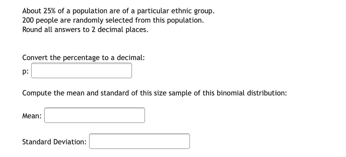 About 25% of a population are of a particular ethnic group.
200 people are randomly selected from this population.
Round all answers to 2 decimal places.
Convert the percentage to a decimal:
p:
Compute the mean and standard of this size sample of this binomial distribution:
Mean:
Standard Deviation:
