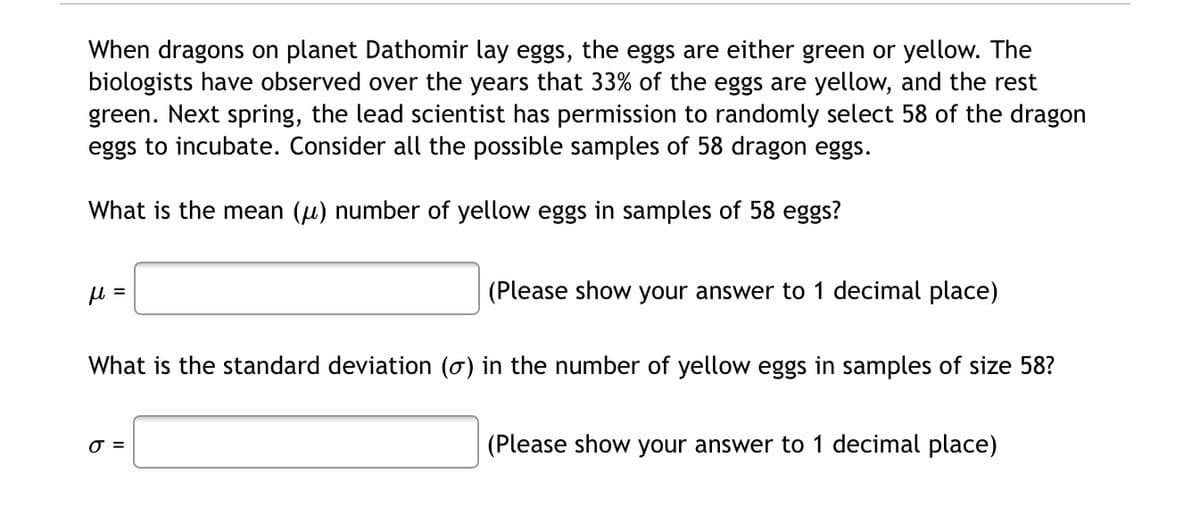 When dragons on planet Dathomir lay eggs, the eggs are either green or yellow. The
biologists have observed over the years that 33% of the eggs are yellow, and the rest
green. Next spring, the lead scientist has permission to randomly select 58 of the dragon
eggs to incubate. Consider all the possible samples of 58 dragon eggs.
What is the mean (u) number of yellow eggs in samples of 58 eggs?
(Please show your answer to 1 decimal place)
What is the standard deviation (o) in the number of yellow eggs in samples of size 58?
O =
(Please show your answer to 1 decimal place)

