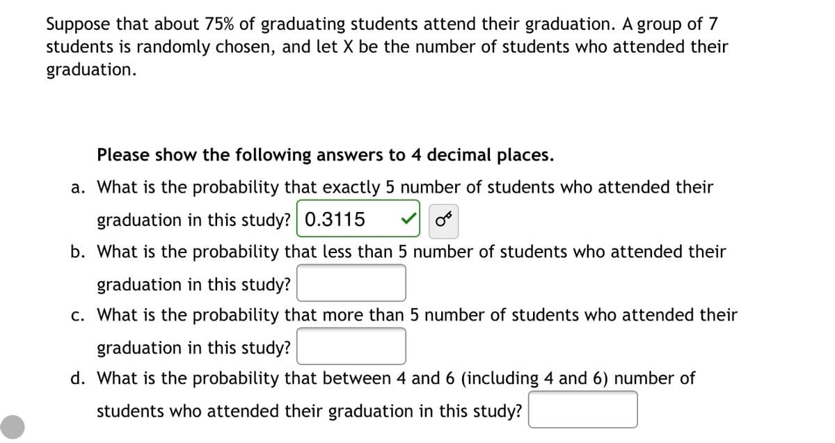 Suppose that about 75% of graduating students attend their graduation. A group of 7
students is randomly chosen, and let X be the number of students who attended their
graduation.
Please show the following answers to 4 decimal places.
a. What is the probability that exactly 5 number of students who attended their
graduation in this study? 0.3115
b. What is the probability that less than 5 number of students who attended their
graduation in this study?
c. What is the probability that more than 5 number of students who attended their
graduation in this study?
d. What is the probability that between 4 and 6 (including 4 and 6) number of
students who attended their graduation in this study?

