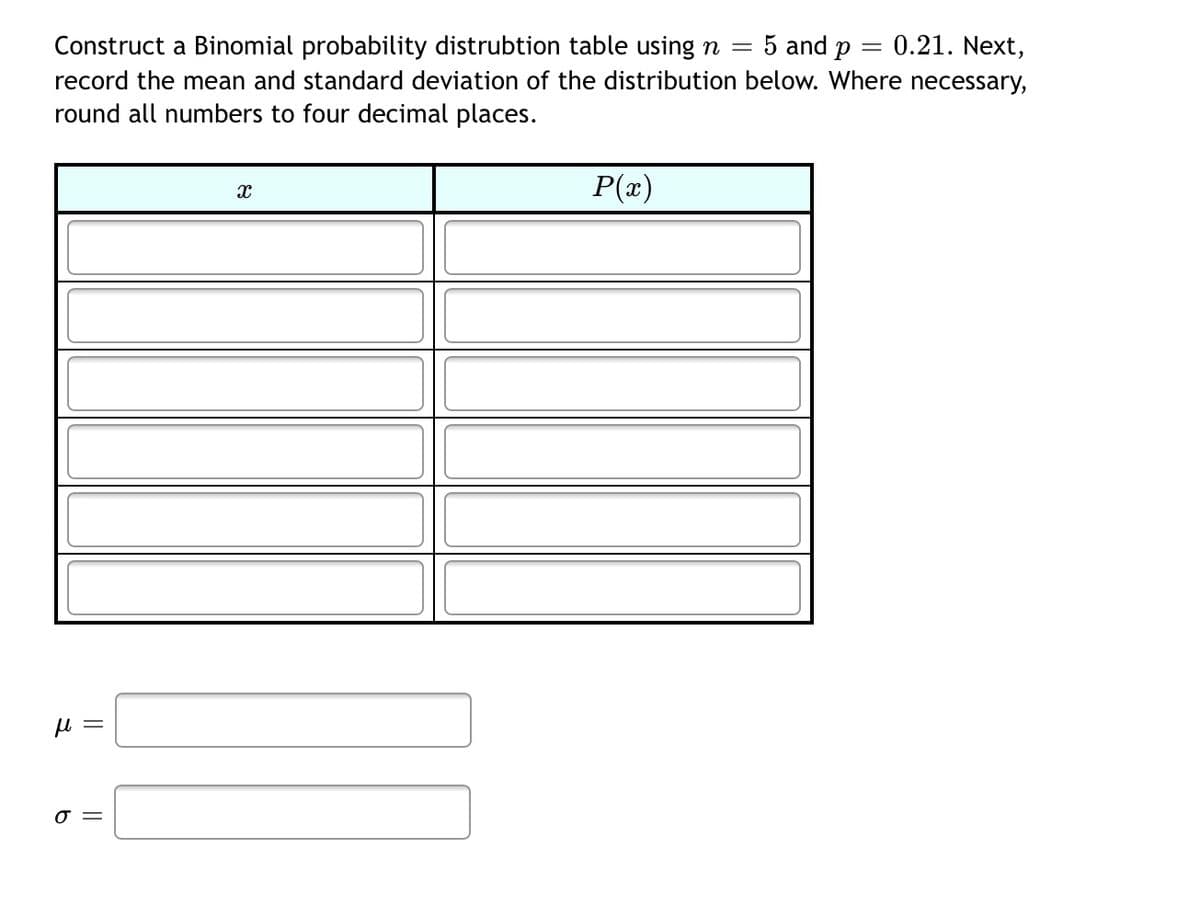 5 and p
0.21. Next,
Construct a Binomial probability distrubtion table using n =
record the mean and standard deviation of the distribution below. Where necessary,
round all numbers to four decimal places.
P(x)
