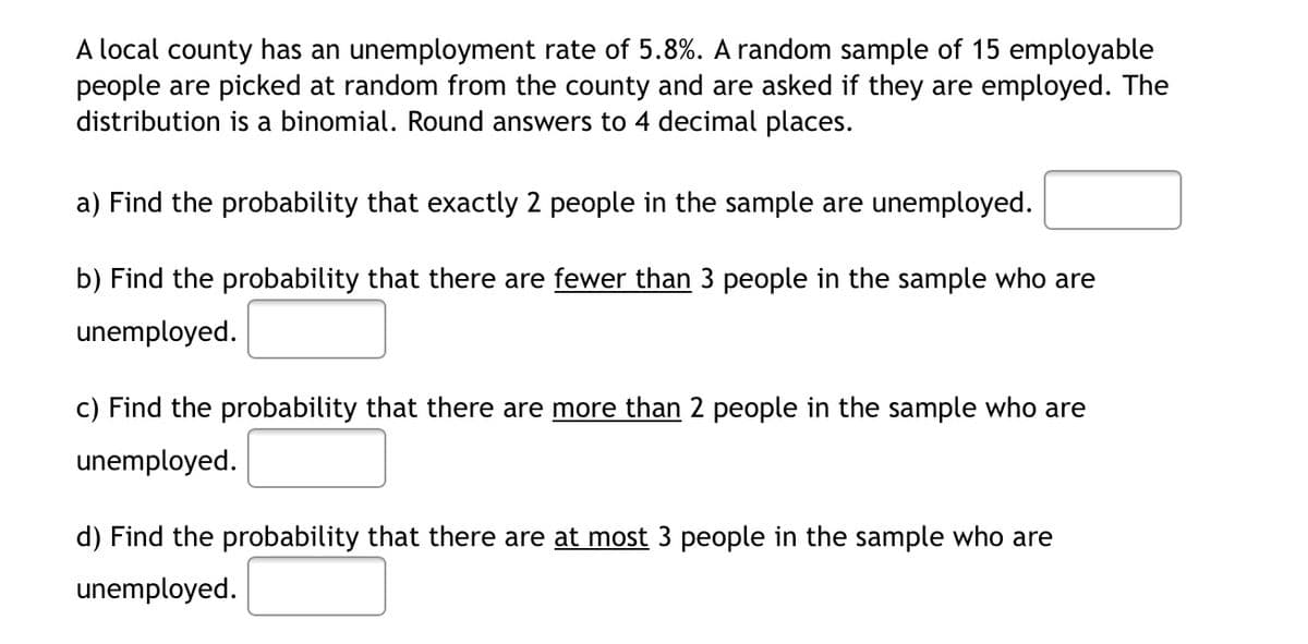 A local county has an unemployment rate of 5.8%. A random sample of 15 employable
people are picked at random from the county and are asked if they are employed. The
distribution is a binomial. Round answers to 4 decimal places.
a) Find the probability that exactly 2 people in the sample are unemployed.
b) Find the probability that there are fewer than 3 people in the sample who are
unemployed.
c) Find the probability that there are more than 2 people in the sample who are
unempl
d) Find the probability that there are at most 3 people in the sample who are
unemployed.
