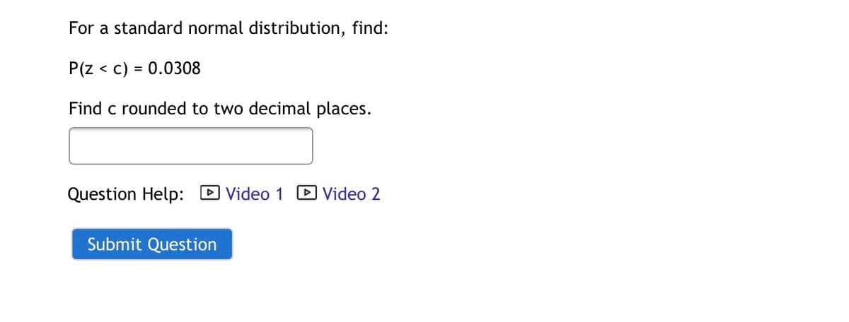 For a standard normal distribution, find:
P(z < c) = 0.0308
Find c rounded to two decimal places.
Question Help:
DVideo 1
D Video 2
Submit Question
