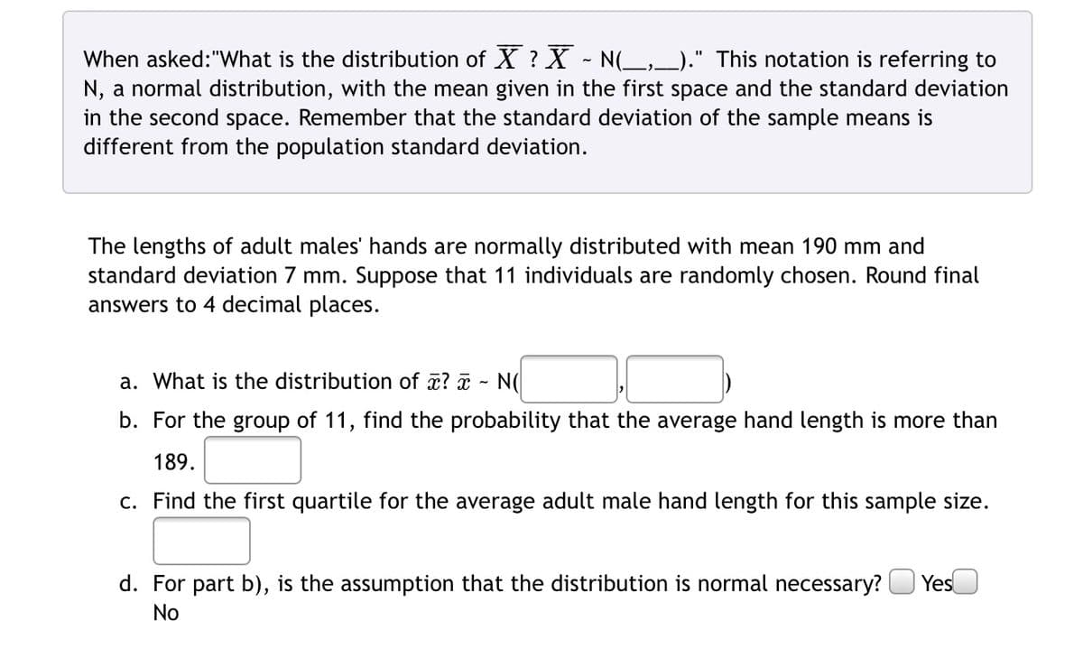 When asked: "What is the distribution of X ? X ~ N(___,___)." This notation is referring to
N, a normal distribution, with the mean given in the first space and the standard deviation
in the second space. Remember that the standard deviation of the sample means is
different from the population standard deviation.
The lengths of adult males' hands are normally distributed with mean 190 mm and
standard deviation 7 mm. Suppose that 11 individuals are randomly chosen. Round final
answers to 4 decimal places.
a. What is the distribution of x? x N(
b. For the group of 11, find the probability that the average hand length is more than
189.
c. Find the first quartile for the average adult male hand length for this sample size.
d. For part b), is the assumption that the distribution is normal necessary? Yes
No