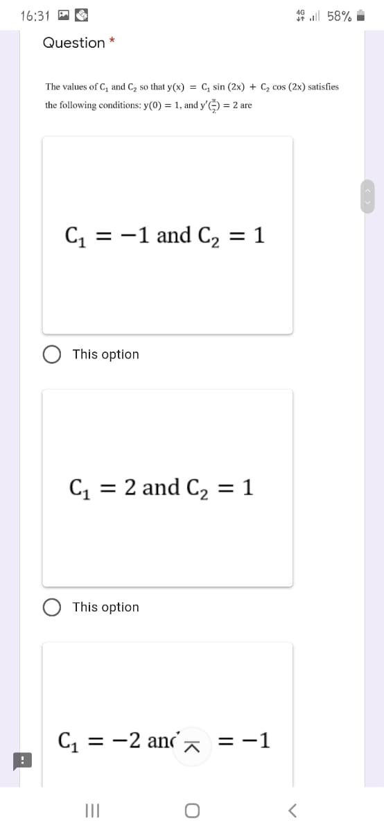 16:31 A O
49 ll 58% i
Question *
The values of C, and C2 so that y(x) = C, sin (2x) + C2 cos (2x) satisfies
the following conditions: y(0) = 1, and y') = 2 are
C = -1 and C2 = 1
This option
= 2 and C, = 1
This option
C = -2 ana =-1
II
