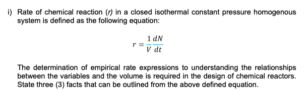 i) Rate of chemical reaction (r) in a closed isothermal constant pressure homogenous
system is defined as the following equation:
1 dN
r =
V dt
The determination of empirical rate expressions to understanding the relationships
between the variables and the volume is required in the design of chemical reactors.
State three (3) facts that can be outlined from the above defined equation.
