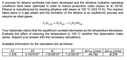 A process for ethanol synthesis has been developed and the ethylene hydration operating
conditions have been optimized in order to reduce production costs (Ayaou et al., 2019).
Ethanol is manufactured by reacting ethylene with steam at 150 °C (423.15 K). The reaction
takes place in a gas phase and the formation of the ethanol is an exothermic process and
assume as ideal gases.
C,Ha @) + H20) → C„H¿0H(@)
Your classmate claims that the equilibrium constant decreases as the temperature decreases.
Evaluate the effect of reducing the temperature to 100 °C whether this observation make
sense. Support your answer with the necessary calculations.
Available information for the calculation are as follows:
ΔΑ
ΔΕ
AC
ΔD
AH°2as (J/mol)
-45,792
AG°2 (J/mol)
-8,378
-1.376
4.157X10
-1.610X106
-1.210X10*4
