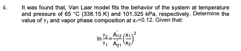 ii.
It was found that, Van Laar model fits the behavior of the system at temperature
and pressure of 65 °C (338.15 K) and 101.325 kPa, respectively. Determine the
value of Y, and vapor phase composition at x=0.12. Given that:
In 2-A12 (x
Y, A2 x2
