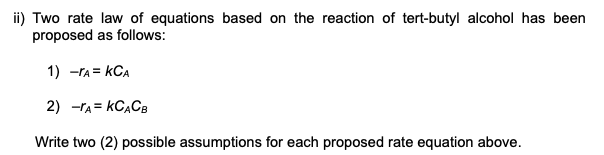 ii) Two rate law of equations based on the reaction of tert-butyl alcohol has been
proposed as follows:
1) -rA = kCA
2) -rA = KCĄCB
Write two (2) possible assumptions for each proposed rate equation above.
