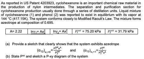 As reported in US Patent 4203923, cyclohexanone is an important chemical raw material in
the production of nylon intermediates. The separation and purification section for
cyclohexanone production usually done through a series of distillation units. Liquid mixture
of cyclohexanone (1) and phenol (2) was reported to exist in equilibrium with its vapor at
144 °C (417.15K). The system conforms closely to Modified Raoult's Law. The mixture forms
azeotrope at composition of 0.695.
Iny;= Ax
Iny,= Ax
pgat = 75.20 kPa
Pzat = 31.79 kPa
A= 2.22
(a) Provide a sketch that clearly shows that the system exhibits azeotrope
PatA
pjat
Pat
and
(b) State Paz and sketch a P-xy diagram of the system

