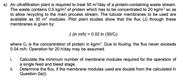 a) An ultrafiltration plant is required to treat 50 m/day of a protein-containing waste stream.
The waste contains 0.5 kg/m3 of protein which has to be concentrated to 20 kg/m3 so as
to allow recycling to the main process stream. The tubular membranes to be used are
available as 30 m? modules. Pilot plant studies show that the flux (J) through these
membranes is given by:
J (in m/h) = 0.02 In (30/C)
where C; is the concentration of protein in kg/m³. Due to fouling, the flux never exceeds
0.04 m/h. Operation for 20 h/day may be assumed.
i.
Calculate the minimum number of membrane modules required for the operation of
a single feed and bleed stage.
ii.
Determine the flux, if the membrane modules used are double from the calculated in
Question 2a(i).
