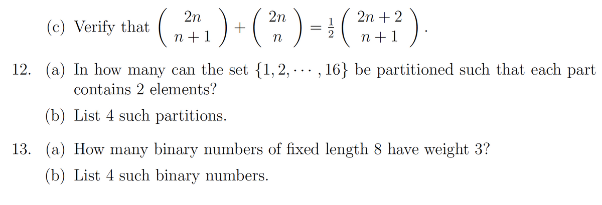 (* )
)+() -(
2n
2n
2n + 2
(c) Verify that
n + 1
n + 1
n
12. (a) In how many can the set {1,2, · .. , 16} be partitioned such that each part
contains 2 elements?
(b) List 4 such partitions.
13. (a) How many binary numbers of fixed length 8 have weight 3?
(b) List 4 such binary numbers.
