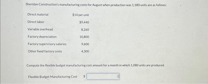 Sheridan Construction's manufacturing costs for August when production was 1,180 units are as follows:
Direct material
Direct labor
Variable overhead
Factory depreciation
Factory supervisory salaries
Other fixed factory costs
$14 per unit
$9,440
8,260
10,800
9,600
4,300
Compute the flexible budget manufacturing cost amount for a month in which 1,080 units are produced.
Flexible Budget Manufacturing Cost $