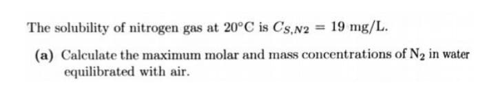 The solubility of nitrogen gas at 20°C is Cs,N2 = 19 mg/L.
(a) Calculate the maximum molar and mass concentrations of N2 in water
equilibrated with air.

