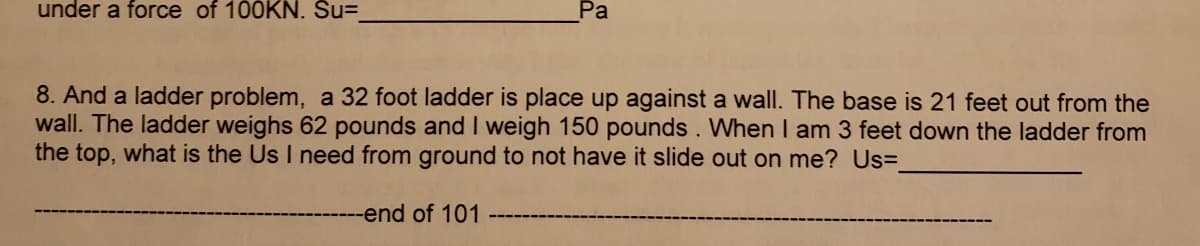 under a force of 100KN. Su=
Pa
8. And a ladder problem, a 32 foot ladder is place up against a wall. The base is 21 feet out from the
wall. The ladder weighs 62 pounds and I weigh 150 pounds. When I am 3 feet down the ladder from
the top, what is the Us I need from ground to not have it slide out on me? Us=
--end of 101
